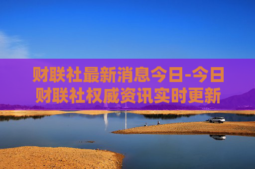 财联社最新消息今日-今日财联社权威资讯实时更新