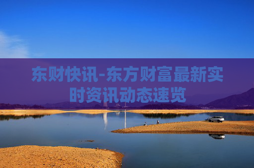东财快讯-东方财富最新实时资讯动态速览