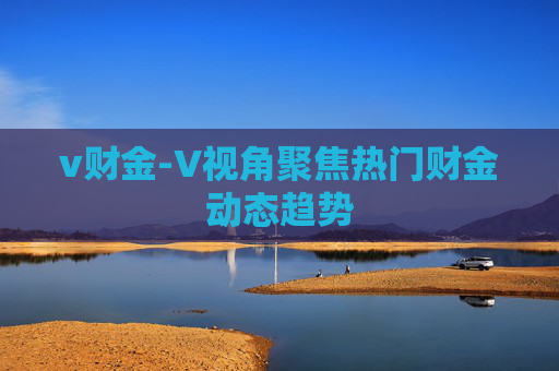v财金-V视角聚焦热门财金动态趋势