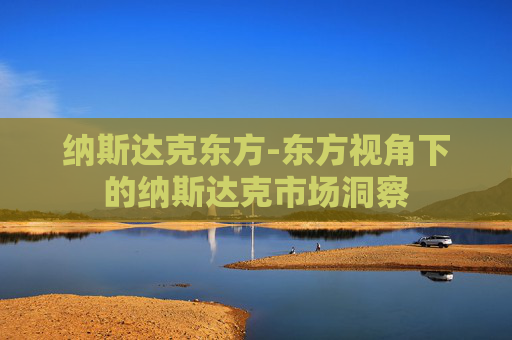 纳斯达克东方-东方视角下的纳斯达克市场洞察
