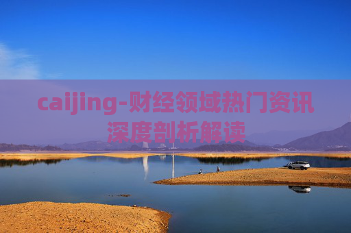 caijing-财经领域热门资讯深度剖析解读