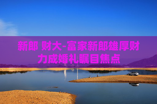 新郎 财大-富家新郎雄厚财力成婚礼瞩目焦点