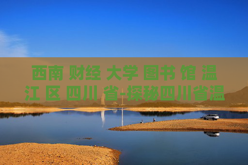 西南 财经 大学 图书 馆 温江 区 四川 省-探秘四川省温江区西南财大图书馆魅力