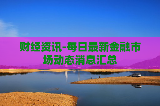 财经资讯-每日最新金融市场动态消息汇总