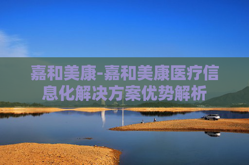 嘉和美康-嘉和美康医疗信息化解决方案优势解析
