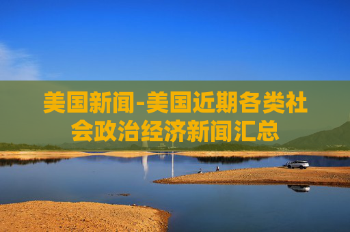 美国新闻-美国近期各类社会政治经济新闻汇总