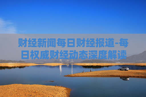 财经新闻每日财经报道-每日权威财经动态深度解读