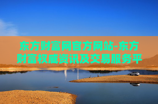 东方财富网官方网站-东方财富权威资讯及交易服务平台