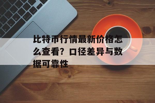 比特币行情最新价格怎么查看？口径差异与数据可靠性