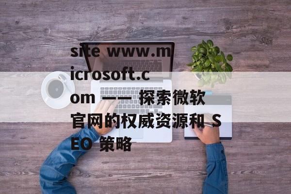site www.microsoft.com —— 探索微软官网的权威资源和 SEO 策略