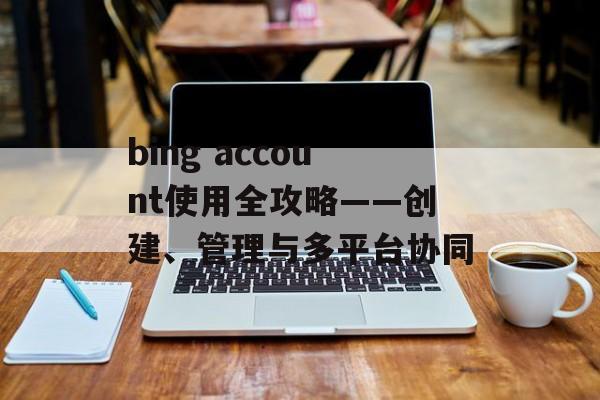 bing account使用全攻略——创建、管理与多平台协同